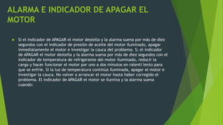 ALARMA E INDICADOR DE APAGAR EL
MOTOR
 Si el indicador de APAGAR el motor destella y la alarma suena por más de diez
segundos con el indicador de presión de aceite del motor iluminado, apagar
inmediatamente el motor e investigar la cauca del problema. S; el indicador
de APAGAR el motor destella y la alarma suena por más de diez segundos con el
indicador de temperatura de refrigerante del motor iluminado, reducir la
carga y hacer funcionar el motor por uno a dos minutos en ralentí lento para
que se enfríe. Si la luz de temperatura continúa iluminada, apagar el motor e
investigar la cauca. No volver a arrancar el motor hasta haber corregido el
problema. El indicador de APAGAR el motor se ilumina y la alarma suena
cuando:
 
