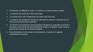  El indicador de APAGAR el motor ce ilumina y la alarma suena cuando:
 - La presión de aceite del motor está baja.
 - La temperatura del refrigerante del motor está muy alta.
 - El selector de sentido de marcha es colocado en avance o retroceso con el
freno de estacionamiento aplicado.
 - El selector de sentido de marcha/palanca de gama es colocado en avance o
retroceso con el freno de estacionamiento suelto y el asiento vuelto hacia la
posición de manejo de la retroexcavadora.
 Si los indicadores no funcionan correctamente, consultar el capitulo
Localización de averías.
 