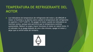 TEMPERATURA DE REFRIGERANTE DEL
MOTOR
 Los indicadores de temperatura de refrigerante del motor y de APAGAR el
motor ce iluminan y la alarma cuera cuando la temperatura del refrigerante
es superior a 110°F (230°F). No apagar el motor cuando los indicadores se
iluminan juntos, porque esto permitirá que la temperatura continúe
aumentando. Reducir la carga y hacer funcionar el motor en ralentí lento. Si
el indicador no se apaga después de uno a dos minutos, apagar el motor y
dejar que ce enfrié antes de revisarlo.
 