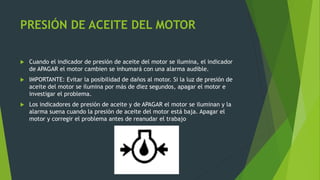 PRESIÓN DE ACEITE DEL MOTOR
 Cuando el indicador de presión de aceite del motor se ilumina, el indicador
de APAGAR el motor cambien se inhumará con una alarma audible.
 IMPORTANTE: Evitar la posibilidad de daños al motor. Si la luz de presión de
aceite del motor se ilumina por más de diez segundos, apagar el motor e
investigar el problema.
 Los indicadores de presión de aceite y de APAGAR el motor se iluminan y la
alarma suena cuando la presión de aceite del motor está baja. Apagar el
motor y corregir el problema antes de reanudar el trabajo
 