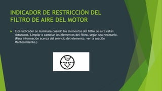 INDICADOR DE RESTRICCIÓN DEL
FILTRO DE AIRE DEL MOTOR
 Este indicador se iluminará cuando los elementos del filtro de aire están
obturados. Limpiar o cambiar los elementos del filtro, según sea necesario.
(Para información acerca del servicio del elemento, ver la sección
Mantenimiento.)
 