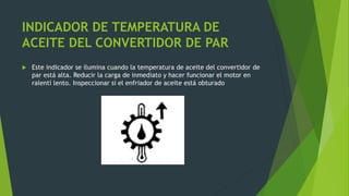INDICADOR DE TEMPERATURA DE
ACEITE DEL CONVERTIDOR DE PAR
 Este indicador se ilumina cuando la temperatura de aceite del convertidor de
par está alta. Reducir la carga de inmediato y hacer funcionar el motor en
ralentí lento. Inspeccionar si el enfriador de aceite está obturado
 
