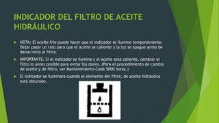 INDICADOR DEL FILTRO DE ACEITE
HIDRÁULICO
 NOTA: El aceite frío puede hacer que el indicador se ilumine temporalmente.
Dejar pasar un rato para que el aceite se caliente y la luz se apague antes de
darse/vicio al filtro.
 IMPORTANTE: Si el indicador se ilumina y el aceite está caliente, cambiar el
filtro lo antes posible para evitar los danos. (Para el procedimiento de cambio
de aceite y de filtro, ver Mantenimiento-Cada 5000 horas.)
 El indicador se iluminará cuando el elemento del filtre, de aceite hidráulico
está obturado.
 