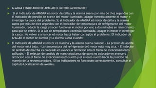  ALARMA E INDICADOR DE APAGAR EL MOTOR IMPORTANTE:
 Si el indicador de APAGAR el motor destella y la alarma suena por más de diez segundos con
el indicador de presión de aceite del motor iluminado, apagar inmediatamente el motor e
investigar la cauca del problema. S; el indicador de APAGAR el motor destella y la alarma
suena por más de diez segundos con el indicador de temperatura de refrigerante del motor
iluminado, reducir la carga y hacer funcionar el motor por uno a dos minutos en ralentí lento
para que se enfríe. Si la luz de temperatura continúa iluminada, apagar el motor e investigar
la cauca. No volver a arrancar el motor hasta haber corregido el problema. El indicador de
APAGAR el motor se ilumina y la alarma suena cuando:
 El indicador de APAGAR el motor ce ilumina y la alarma suena cuando: - La presión de aceite
del motor está baja. - La temperatura del refrigerante del motor está muy alta. - El selector
de sentido de marcha es colocado en avance o retroceso con el freno de estacionamiento
aplicado. - El selector de sentido de marcha/palanca de gama es colocado en avance o
retroceso con el freno de estacionamiento suelto y el asiento vuelto hacia la posición de
manejo de la retroexcavadora. Si los indicadores no funcionan correctamente, consultar el
capitulo Localización de averías.
 
