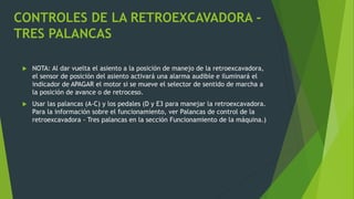 CONTROLES DE LA RETROEXCAVADORA -
TRES PALANCAS
 NOTA: Al dar vuelta el asiento a la posición de manejo de la retroexcavadora,
el sensor de posición del asiento activará una alarma audible e iluminará el
indicador de APAGAR el motor si se mueve el selector de sentido de marcha a
la posición de avance o de retroceso.
 Usar las palancas (A-C) y los pedales (D y E3 para manejar la retroexcavadora.
Para la información sobre el funcionamiento, ver Palancas de control de la
retroexcavadora - Tres palancas en la sección Funcionamiento de la máquina.)
 
