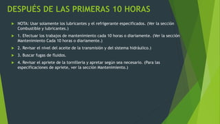 DESPUÉS DE LAS PRIMERAS 10 HORAS
 NOTA: Usar solamente los lubricantes y el refrigerante especificados. (Ver la sección
Combustible y lubricantes.)
 1. Efectuar los trabajos de mantenimiento cada 10 horas o diariamente. (Ver la sección
Mantenimiento Cada 10 horas o diariamente.)
 2. Revisar el nivel del aceite de la transmisión y del sistema hidráulico.)
 3. Buscar fugas de fluidos.
 4. Revisar el apriete de la tornilleria y apretar según sea necesario. (Para las
especificaciones de apriete, ver la sección Mantenimiento.)
 