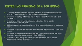 ENTRE LAS PRIMERAS 50 A 100 HORAS
 1. Al completarse el intervalo requerido, efectuar los procedimientos indicados
en la sección Mantenimiento - Cada 10 horas o diariamente.
 2. Cambiar el aceite y el filtro del motor. (Ver la sección Mantenimiento - Cada
250 horas.)
 3. Cambiar e! filtro de aceite del sistema hidráulico. (Ver la sección
Mantenimiento -Cada 500 horas.
 NOTA: A/o es necesario cambiar el aceite de la transmisión durante el período de
rodaje.
 4. Cambiar el filtro de la transmisión. (Ver la sección Mantenimiento - Cada 1000
horas.)
 5. Cambiar el aceite de la caja del planetario y del eje delantero de TDM, c¡ la
tiene. (Ver la sección Mantenimiento - Cada 1000 horas.)
 6. Revisar la traba del aguilón y ajustaría si es necesario. (Ver la sección
Mantenimiento- Según se requiera.)
 