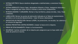  SISTEMA ELÉCTRICO: Buscar alambres desgastados o deshilachados y conexiones flojas o
corroídas.
 SISTEMA HIDRÁULICO: Buscar fugas, abrazaderas fallantes o flojas, mangueras retorcidas y
líneas o mangueras que rozan contra sí mismas o contra otros componentes.
 RETROEXCAVADORA Y CARGADORA: Revisar si hay tornillería y piezas torcidas, rotas, flojas
o fallantes.
 LUBRICACIÓN: Revisar los puntos de lubricación indicados en la Tabla de mantenimiento
periódico o en le sección Mantenimiento - Cada 10 horas o diariamente.
 DISPOSITIVOS DE PROTECCIÓN: Revisar la ROPS, los protectores, los escudos, las cubiertas y
el cinturón de seguridad.
 MEDIDAS PREVENTIVAS CONTRA INCENDIOS: Limpiar la basura de la máquina.
 FRENO DE ESTACIONAMIENTO: Probar su funcionamiento.
 SEGURIDAD: Caminar alrededor de la máquina para asegurarse que no haya nadie cerca
antes de ponerla en marcha.
 
