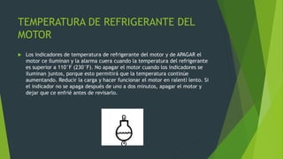 TEMPERATURA DE REFRIGERANTE DEL
MOTOR
 Los indicadores de temperatura de refrigerante del motor y de APAGAR el
motor ce iluminan y la alarma cuera cuando la temperatura del refrigerante
es superior a 110°F (230°F). No apagar el motor cuando los indicadores se
iluminan juntos, porque esto permitirá que la temperatura continúe
aumentando. Reducir la carga y hacer funcionar el motor en ralentí lento. Si
el indicador no se apaga después de uno a dos minutos, apagar el motor y
dejar que ce enfrié antes de revisarlo.
 