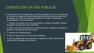 CONDUCCIÓN EN VÍAS PÚBLICAS
 Familiarizarse con los reglamentos y las leyes locales acerca de la conducción
en carreteras. Asegurarse que el emblema de vehículo de movimiento lento,
los espejos, las luces y los reflectores estén en su lugar y funcionando
correctamente. Antes de conducir:
 1. Retraer el cucharón de la retroexcavadora y el brazo extensible. Instalar
el pasador de traba del brazo extensible.
 2. Elevar y centrar el aguilón de la retroexcavadora. Enganchar la traba del
aguilón y ei pasador de la traba de giro.
 3. Levantar los estabilizadores.
 4. Girar el asiento hacia el frente de la máquina.
 5. Unir los pedales de frenos derecho e izquierdo. 6. Elevar del cuelo el
cucharón de la cargadora y retraerlo.
 