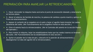 PREPARACIÓN PARA MANEJAR LA RETROEXCAVADORA
 1.- Hacer retroceder la máquina hasta acercarla al punto de excavación deseado y estacionarla
en terreno plano.
 2.- Mover el selector de Sentido de marcha y la palanca de cambios a punto muerto y aplicar el.
Freno de estacionamiento.
 3.- Apoyar el cucharón de la cargadora en el suelo y bajar e! aguilón hasta levantar las ruedas
delanteras del suelo. (Ver Funcionamiento de la cargadora frontal en esta sección.)
 4.- Girar el asiento hacia la retroexcavadora. (Ver el Controles del asiento en la sección Puesto
del operador.)
 5.- Para nivelar la máquina, bajar los estabilizadores hasta que las ruedas traseras se levanten
del suelo. (Ver Funcionamiento de los estabilizadores en esta sección.)
 6.- Quitar el pasador de la traba de giro, colocarlo en la posición de almacenamiento y
desenganchar la traba del aguilón de la retroexcavadora.
 