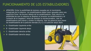 FUNCIONAMIENTO DE LOS ESTABILIZADORES
 ATENCIÓN: Evitar la posibilidad de lesiones causadas por el movimiento
inesperado de la máquina. Los estabilizadores deben estar apoyados sobre una
superficie firme. No excavar debajo de los estabilizadores. Estar alerta a la
posibilidad de que la máquina se desplace al levantar los estabilizadores y el
cucharón de la cargadora. Antes de manejar la retroexcavadora, usar los
estabilizadores para elevar y nivelar la máquina. Usar las palancas para mover
los estabilizadores de la posición elevada (A y C) a la posición abajo (ByD)
 A - Estabilizador izquierdo arriba
 B - Estabilizador izquierdo abajo
 C - Estabilizador derecho arriba
 D - Estabilizador derecho abajo
 