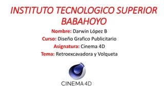 INSTITUTO TECNOLOGICO SUPERIOR
BABAHOYO
Nombre: Darwin López B
Curso: Diseño Grafico Publicitario
Asignatura: Cinema 4D
Tema: Retroexcavadora y Volqueta
 