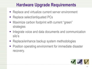 Hardware Upgrade Requirements
 Replace and virtualize current server environment
 Replace select/antiquated PCs
 Maximize carbon footprint with current “green”
  strategies
 Integrate voice and data documents and communication
  silo’s
 Replace/enhance backup system methodologies
 Position operating environment for immediate disaster
  recovery.



                                                          11
 