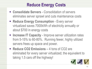 Reduce Energy Costs
 Consolidate Servers - Consolidation of servers
  eliminates server sprawl and cuts maintenance costs
 Reduce Energy Consumption - Every server
  virtualized saves 7000kWh of electricity annually or
  about $700 in energy costs
 Increase IT Capacity - Improve server utilization rates
  from 5-15% to 60-80%. Running fewer, highly utilized
  servers frees up space and power.
 Reduce CO2 Emissions – 4 tons of CO2 are
  eliminated for every server virtualized; the equivalent to
  taking 1.5 cars off the highway!

                                                               14
 