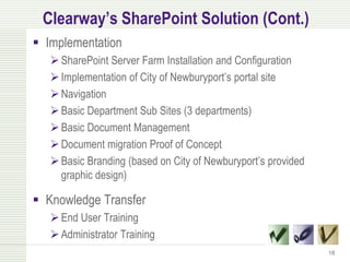 Clearway’s SharePoint Solution (Cont.)
 Implementation
    SharePoint Server Farm Installation and Configuration
    Implementation of City of Newburyport’s portal site
    Navigation
    Basic Department Sub Sites (3 departments)
    Basic Document Management
    Document migration Proof of Concept
    Basic Branding (based on City of Newburyport’s provided
     graphic design)

 Knowledge Transfer
    End User Training
    Administrator Training
                                                               18
 