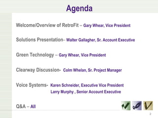 Agenda
Welcome/Overview of RetroFit – Gary Whear, Vice President

Solutions Presentation– Walter Gallagher, Sr. Account Executive

Green Technology – Gary Whear, Vice President

Clearway Discussion- Colm Whelan, Sr. Project Manager

Voice Systems- Karen Schneider, Executive Vice President
                  Larry Murphy , Senior Account Executive


Q&A – All
                                                                  2
 