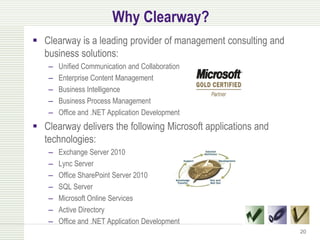 Why Clearway?
 Clearway is a leading provider of management consulting and
  business solutions:
    –   Unified Communication and Collaboration
    –   Enterprise Content Management
    –   Business Intelligence
    –   Business Process Management
    –   Office and .NET Application Development
 Clearway delivers the following Microsoft applications and
  technologies:
    –   Exchange Server 2010
    –   Lync Server
    –   Office SharePoint Server 2010
    –   SQL Server
    –   Microsoft Online Services
    –   Active Directory
    –   Office and .NET Application Development
                                                                20
 