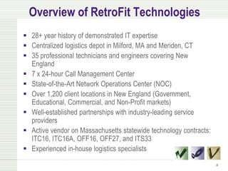 Overview of RetroFit Technologies
 28+ year history of demonstrated IT expertise
 Centralized logistics depot in Milford, MA and Meriden, CT
 35 professional technicians and engineers covering New
  England
 7 x 24-hour Call Management Center
 State-of-the-Art Network Operations Center (NOC)
 Over 1,200 client locations in New England (Government,
  Educational, Commercial, and Non-Profit markets)
 Well-established partnerships with industry-leading service
  providers
 Active vendor on Massachusetts statewide technology contracts:
  ITC16, ITC16A, OFF16, OFF27, and ITS33
 Experienced in-house logistics specialists

                                                                   4
 