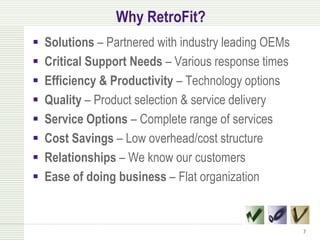 Why RetroFit?
   Solutions – Partnered with industry leading OEMs
   Critical Support Needs – Various response times
   Efficiency & Productivity – Technology options
   Quality – Product selection & service delivery
   Service Options – Complete range of services
   Cost Savings – Low overhead/cost structure
   Relationships – We know our customers
   Ease of doing business – Flat organization


                                                       7
 