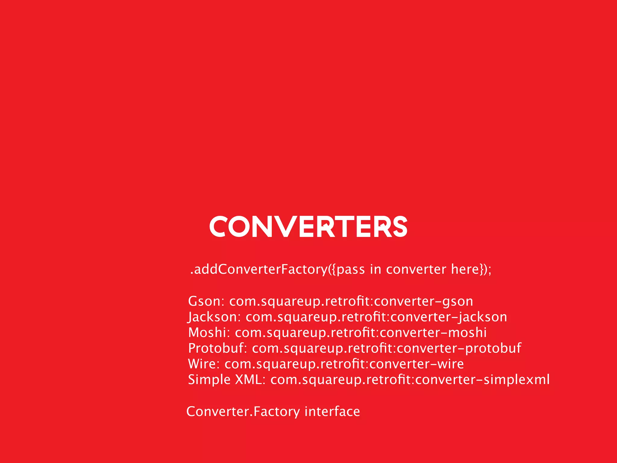 CONVERTERS
.addConverterFactory({pass in converter here});
Gson: com.squareup.retroﬁt:converter-gson
Jackson: com.squareup.retroﬁt:converter-jackson
Moshi: com.squareup.retroﬁt:converter-moshi
Protobuf: com.squareup.retroﬁt:converter-protobuf
Wire: com.squareup.retroﬁt:converter-wire
Simple XML: com.squareup.retroﬁt:converter-simplexml
Converter.Factory interface
 