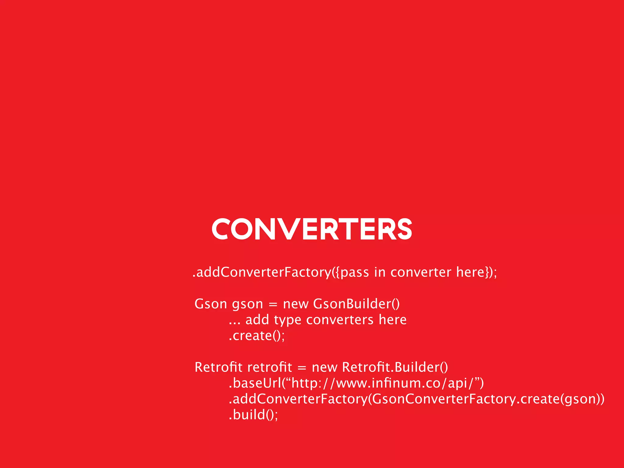 CONVERTERS
.addConverterFactory({pass in converter here});
Gson gson = new GsonBuilder()
... add type converters here
.create();
Retroﬁt retroﬁt = new Retroﬁt.Builder()
.baseUrl(“http://www.inﬁnum.co/api/”)
.addConverterFactory(GsonConverterFactory.create(gson))
.build();
 
