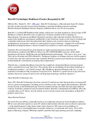 RetroFit Technologies Healthcare Practice Recognized by HP

Milford, MA, March 01, 2013 --(PR.com)-- RetroFit Technologies, a Massachusetts-based IT solution
provider for three decades, has invested in building a specialized healthcare practice utilizing
Hewlett-Packard's Healthcare Practice Program combined with its own IT service practice.

RetroFit is a certified HP Healthcare Elite partner and has met very high standards in a broad range of HP
Healthcare solutions. RetroFit is also recognized as a business member of the LeadingAge of
Massachusetts, Connecticut and Rhode Island and currently works with their members. RetroFit is an
expert in the healthcare environment, and Retrofit's Long Term Care clients see the value in working with
a reputable solutions provider that understands their business and can advise them on technology
standardization, best practices and how to strategically leverage technology - whether it be an Electronic
Health Record implementation, a Person-Centered Care initiative or end-to-end IT management.

Currently, Person-Centered Care environments are under enormous pressure to have their IT
infrastructures compliant with HIPAA, eDiscovery, PCI, HiTECH/ARRA and more, all the while
preparing for Electronic Health Records and Health Information Exchange. “The time to act is now,” says
Tim Lawlor, President and CEO of RetroFit. “Healthcare facilities of all shapes and sizes will be required
to follow the same rules and meet the same standards. RetroFit is posed to provide the necessary guidance
to help healthcare environments in meeting these requirements.”

“Retrofit has a committed healthcare team who has completed a stringent healthcare training program
with a concentration in Long Term Care. The team has done an outstanding job providing technology to
LeadingAge members,” says Cindy Loranger, HP's Healthcare Specialist Manager with over 17 years
experience in healthcare with an expertise Long Term Care. “RetroFit is a perfect fit for Long Term Care
facilities that need a strong IT advisor who can help align technology with their initiatives.”

About RetroFit Technologies, Inc.

Since 1983, RetroFit Technologies has been a private IT solutions provider that specializes in managed IT
services, project management, consulting services, hardware sales, and support and maintenance. RetroFit
focuses heavily on the Healthcare/Long Term Care markets but has customers that span many different
verticals in both the commercial and government markets. RetroFit is headquartered in Milford, MA with
a satellite office in CT. Please visit our website at www.retrofit.com for more information on RetroFit's
products and services.

About Hewlett-Packard

For nearly 50 years, HP has continually led the way in high-tech innovations for the healthcare industry.
HP uses our unrivaled expertise to create IT solutions that facilitate efficient and cost-effective operations
- a truly digital hospital to help clients achieve their objectives. HP creates new possibilities for
technology to have a meaningful impact on people, businesses, governments and society. The world's
largest technology company, HP brings together a portfolio that spans printing, personal computing,


                                                   Page 1/3
                                PR.com Press Release Distribution   Terms of Use
 