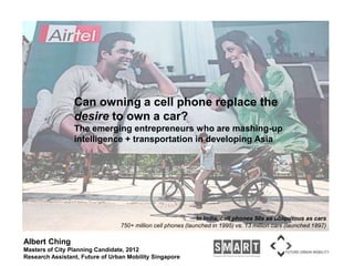 Can owning a cell phone replace the desire to own a car? The emerging entrepreneurs who are mashing-up intelligence + transportation in developing Asia In India, cell phones 50x as ubiquitous as cars 750+ million cell phones (launched in 1995) vs. 13 million cars (launched 1897) Albert Ching Masters of City Planning Candidate, 2012 Research Assistant, Future of Urban Mobility Singapore 