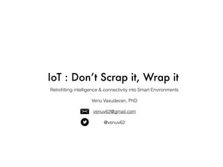 IoT : Don’t Scrap it, Wrap it
Retroﬁtting intelligence & connectivity into Smart Environments
Venu Vasudevan, PhD
venuv62@gmail.com
@venuv62
 