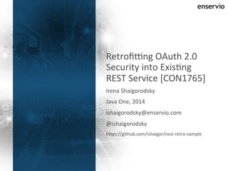 Retrofi8ng 
OAuth 
2.0 
Security 
into 
Exis?ng 
REST 
Service 
[CON1765] 
Irena 
Shaigorodsky 
Java 
One, 
2014 
ishaigorodsky@enservio.com 
@ishaigorodsky 
hOps://github.com/ishaigor/rest-­‐retro-­‐sample 
© 
2014 
Enservio. 
All 
1 
rights 
reserved. 
 
