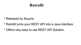 Retrofit
* Released by Square.
* Retrofit turns your REST API into a Java interface.
* Offers very easy to use REST API Solution.
 