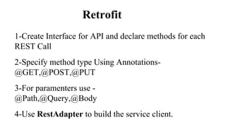 Retrofit
1-Create Interface for API and declare methods for each
REST Call
2-Specify method type Using Annotations-
@GET,@POST,@PUT
3-For paramenters use -
@Path,@Query,@Body
4-Use RestAdapter to build the service client.
 
