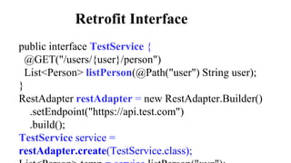 Retrofit Interface
public interface TestService {
@GET("/users/{user}/person")
List<Person> listPerson(@Path("user") String user);
}
RestAdapter restAdapter = new RestAdapter.Builder()
.setEndpoint("https://api.test.com")
.build();
TestService service =
restAdapter.create(TestService.class);
 