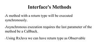 Interface's Methods
lA method with a return type will be executed
synchronously.
lAsynchronous execution requires the last parameter of the
method be a Callback.
l Using RxJava we can have return type as Observable
 