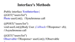 Interface's Methods
lPublic interface TestInterface{
@GET("/users/list")
Photo userList(); //Synchronous call
@POST("/users/list")
void userList(@Body User ,Callback<TResponse> cb);
//Asynchronous call
@GET("/users/list")
Observable<TResponse> userList();//Observable
 