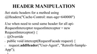 HEADER MANIPULATION
lSet static headers for a method using
l@Headers("Cache-Control: max-age=640000")
lUse when need to send same header for all api-
lRequestInterceptor requestInterceptor = new
RequestInterceptor() {
l @Override
l public void intercept(RequestFacade request) {
l request.addHeader("User-Agent", "Retrofit-Sample-
App");
 