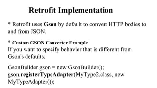 Retrofit Implementation
* Retrofit uses Gson by default to convert HTTP bodies to
and from JSON.
* Custom GSON Converter Example
If you want to specify behavior that is different from
Gson's defaults.
GsonBuilder gson = new GsonBuilder();
gson.registerTypeAdapter(MyType2.class, new
MyTypeAdapter());
 