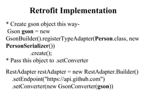 Retrofit Implementation
* Create gson object this way-
Gson gson = new
GsonBuilder().registerTypeAdapter(Person.class, new
PersonSerializer())
.create();
* Pass this object to .setConverter
RestAdapter restAdapter = new RestAdapter.Builder()
.setEndpoint("https://api.github.com")
.setConverter(new GsonConverter(gson))
 
