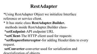 RestAdapter
*Using RestAdapter Object we initialize Interface
reference or service client.
* It has static class RestAdapter.Builder.
methods inside RestAdapter.Builder class-
*setEndpoint-API endpoint URL
*setClient-The HTTP client used for requests
*setRequestInterceptor-for adding Header/data to every
request.
setConverter-converter used for serialization and
 