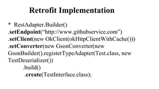 Retrofit Implementation
* RestAdapter.Builder()
.setEndpoint(“http://www.githubservice.com”)
.setClient(new OkClient(okHttpClientWithCache()))
.setConverter(new GsonConverter(new
GsonBuilder().registerTypeAdapter(Test.class, new
TestDeserializer())
.build()
.create(TestInterface.class);
 