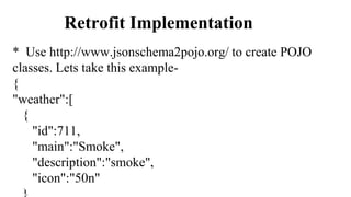 Retrofit Implementation
* Use http://www.jsonschema2pojo.org/ to create POJO
classes. Lets take this example-
{
"weather":[
{
"id":711,
"main":"Smoke",
"description":"smoke",
"icon":"50n"
 