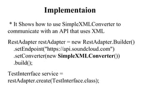 Implementaion
* It Shows how to use SimpleXMLConverter to
communicate with an API that uses XML
RestAdapter restAdapter = new RestAdapter.Builder()
.setEndpoint("https://api.soundcloud.com")
.setConverter(new SimpleXMLConverter())
.build();
TestInterrface service =
restAdapter.create(TestInterface.class);
 