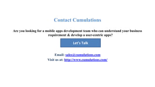 Contact Cumulations
Are you looking for a mobile apps development team who can understand your business
requirement & develop a user-centric apps?
Email: sales@cumulations.com
Visit us at: http://www.cumulations.com/
Let’s Talk
 