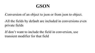GSON
lConversion of an object to json or from json to object.
lAll the fields by default are included in conversions even
private fields
lIf don’t want to include the field in conversion, use
transient modifier for that field
 