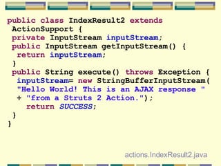 public   class  IndexResult2  extends ActionSupport { private  InputStream  inputStream ; public  InputStream getInputStream() { return   inputStream ; } public  String execute()  throws  Exception { inputStream =  new  StringBufferInputStream( &quot;Hello World! This is an AJAX response &quot; +  &quot;from a Struts 2 Action.&quot; ); return   SUCCESS ; } } actions.IndexResult2.java 