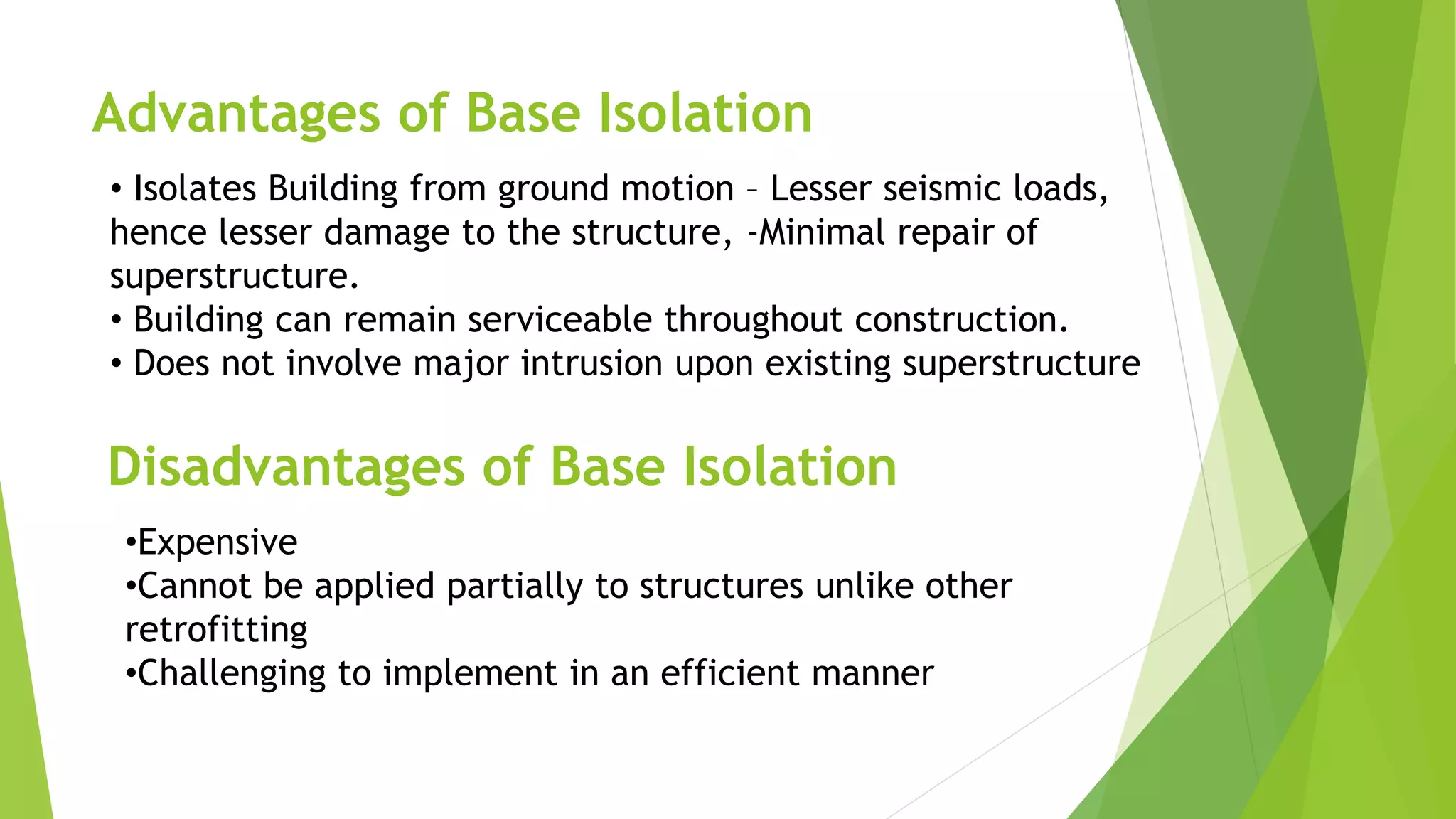 Advantages of Base Isolation
• Isolates Building from ground motion – Lesser seismic loads,
hence lesser damage to the structure, -Minimal repair of
superstructure.
• Building can remain serviceable throughout construction.
• Does not involve major intrusion upon existing superstructure
Disadvantages of Base Isolation
•Expensive
•Cannot be applied partially to structures unlike other
retrofitting
•Challenging to implement in an efficient manner
 