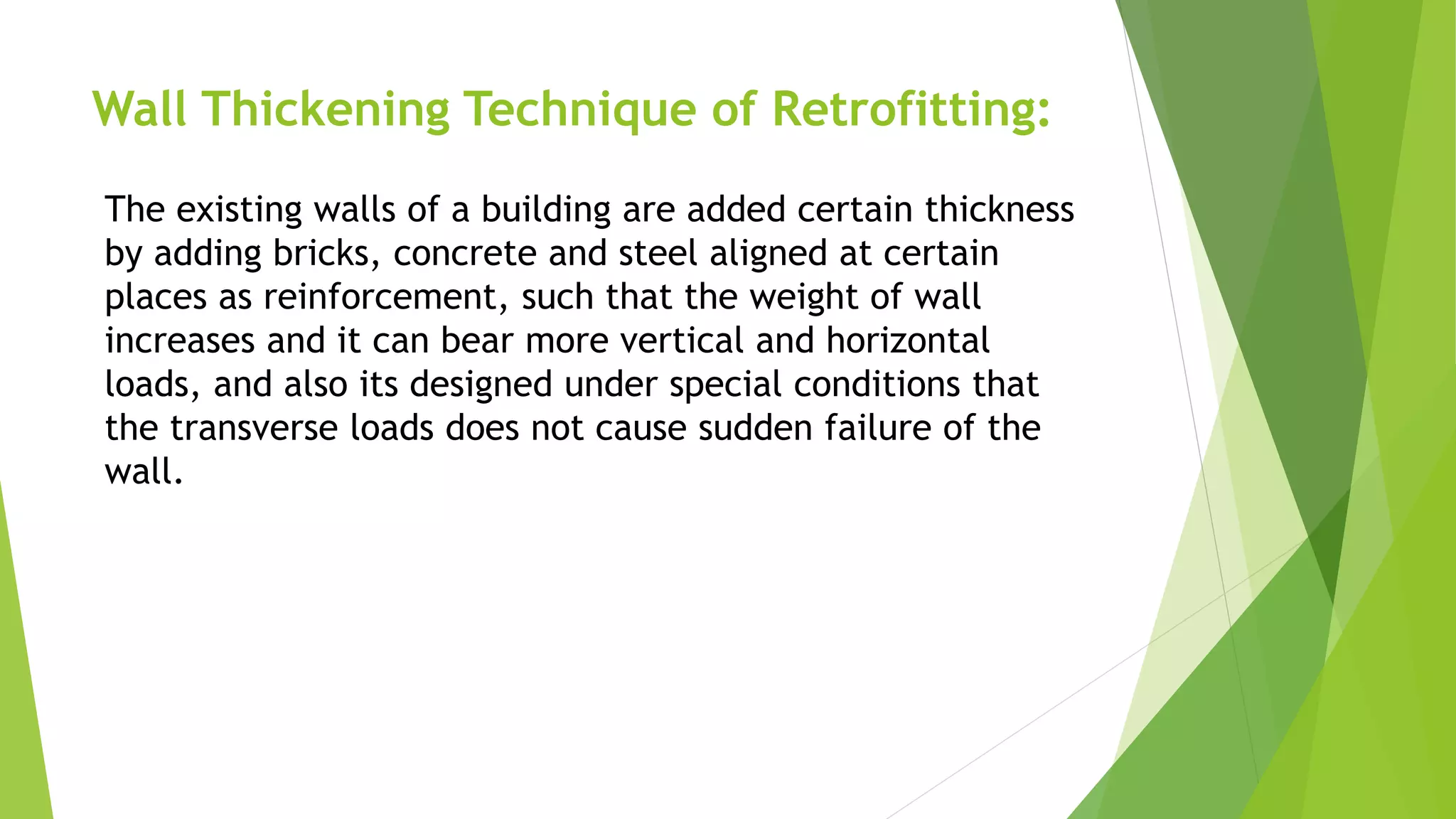 Wall Thickening Technique of Retrofitting:
The existing walls of a building are added certain thickness
by adding bricks, concrete and steel aligned at certain
places as reinforcement, such that the weight of wall
increases and it can bear more vertical and horizontal
loads, and also its designed under special conditions that
the transverse loads does not cause sudden failure of the
wall.
 