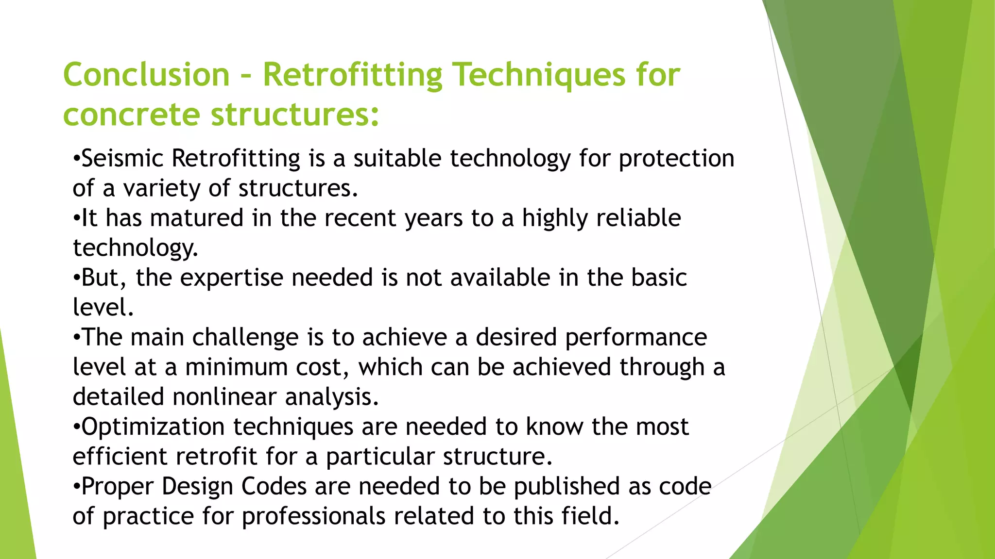 Conclusion – Retrofitting Techniques for
concrete structures:
•Seismic Retrofitting is a suitable technology for protection
of a variety of structures.
•It has matured in the recent years to a highly reliable
technology.
•But, the expertise needed is not available in the basic
level.
•The main challenge is to achieve a desired performance
level at a minimum cost, which can be achieved through a
detailed nonlinear analysis.
•Optimization techniques are needed to know the most
efficient retrofit for a particular structure.
•Proper Design Codes are needed to be published as code
of practice for professionals related to this field.
 