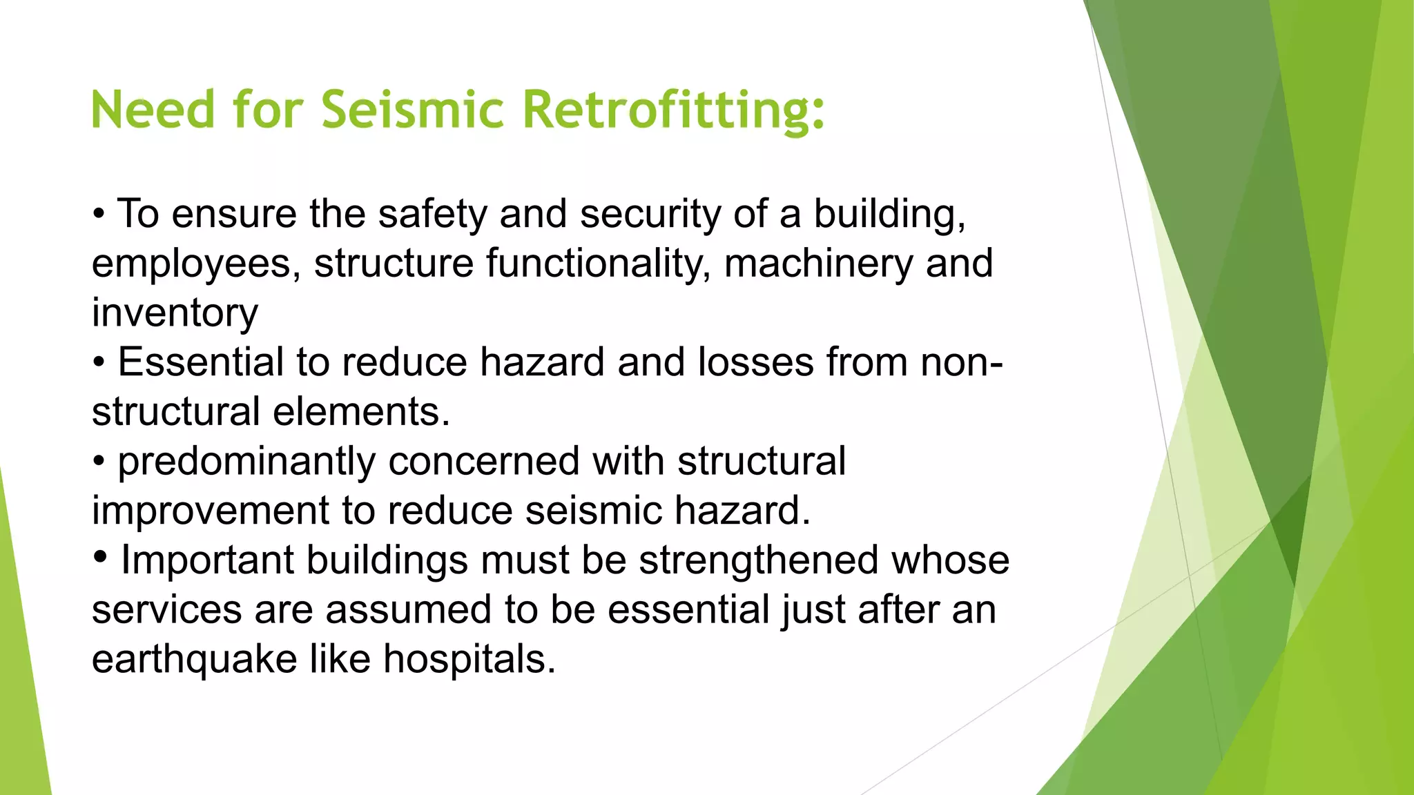 Need for Seismic Retrofitting:
• To ensure the safety and security of a building,
employees, structure functionality, machinery and
inventory
• Essential to reduce hazard and losses from non-
structural elements.
• predominantly concerned with structural
improvement to reduce seismic hazard.
• Important buildings must be strengthened whose
services are assumed to be essential just after an
earthquake like hospitals.
 