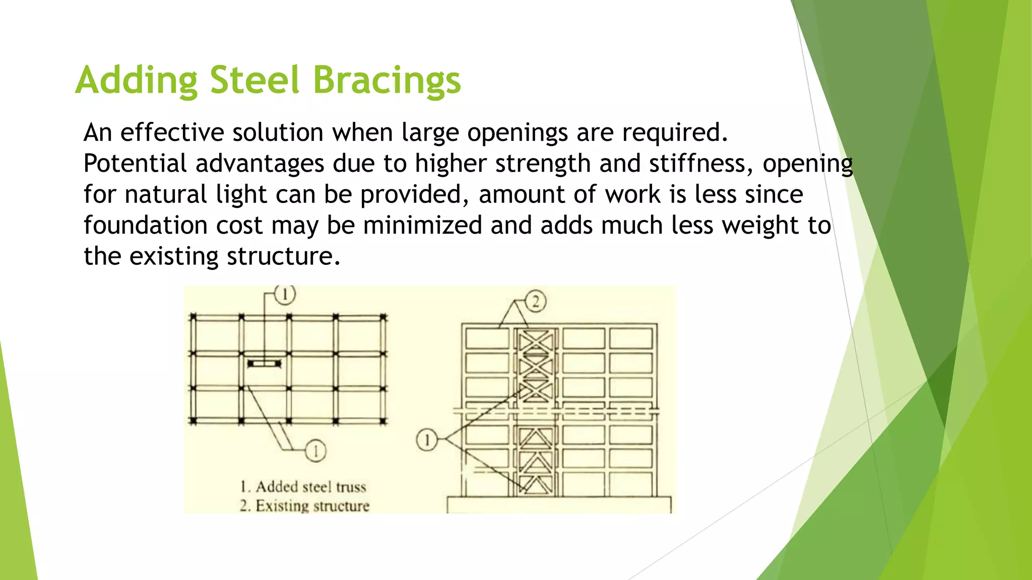 Adding Steel Bracings
An effective solution when large openings are required.
Potential advantages due to higher strength and stiffness, opening
for natural light can be provided, amount of work is less since
foundation cost may be minimized and adds much less weight to
the existing structure.
 